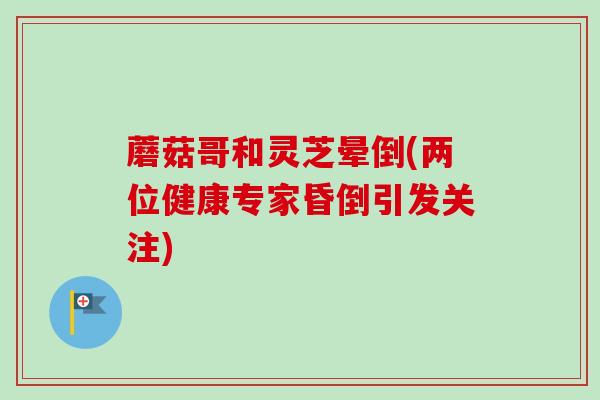 蘑菇哥和灵芝晕倒(两位健康专家昏倒引发关注)