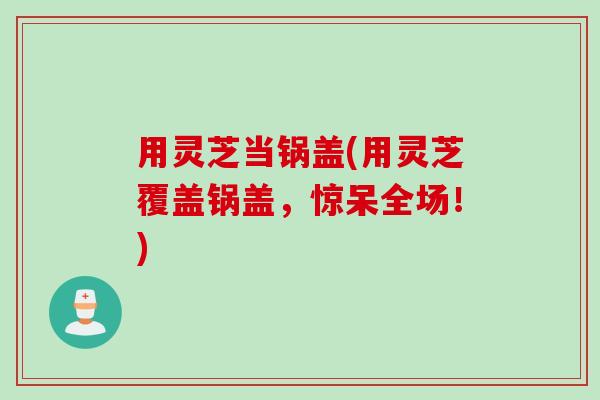 用灵芝当锅盖(用灵芝覆盖锅盖，惊呆全场！)