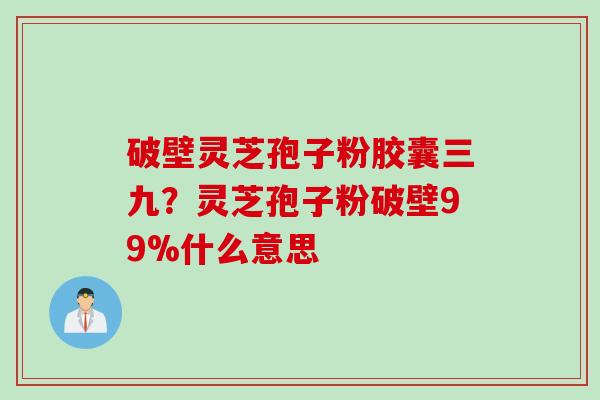 破壁灵芝孢子粉胶囊三九？灵芝孢子粉破壁99%什么意思