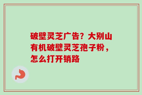 破壁灵芝广告？大别山有机破壁灵芝孢子粉，怎么打开销路