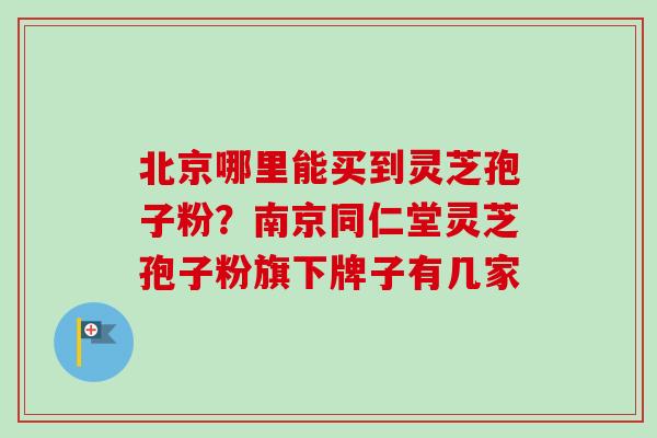 北京哪里能买到灵芝孢子粉？南京同仁堂灵芝孢子粉旗下牌子有几家