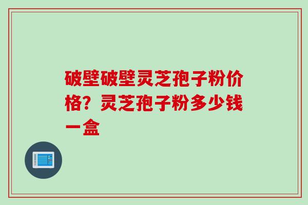破壁破壁灵芝孢子粉价格？灵芝孢子粉多少钱一盒