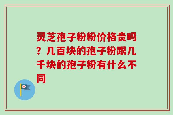 灵芝孢子粉粉价格贵吗？几百块的孢子粉跟几千块的孢子粉有什么不同
