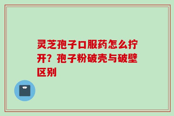 灵芝孢子口服药怎么拧开？孢子粉破壳与破壁区别