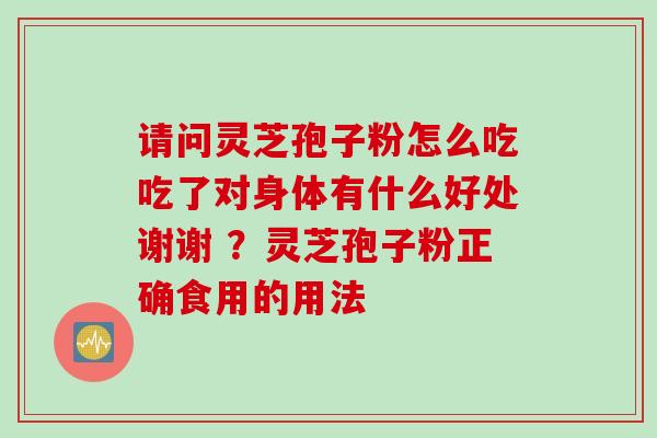 请问灵芝孢子粉怎么吃吃了对身体有什么好处谢谢 ？灵芝孢子粉正确食用的用法