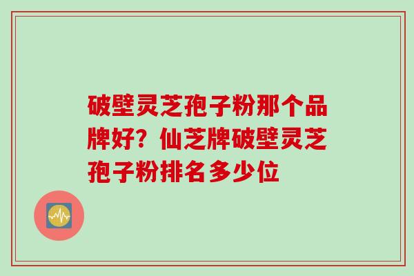 破壁灵芝孢子粉那个品牌好？仙芝牌破壁灵芝孢子粉排名多少位