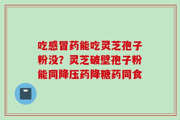 吃感冒药能吃灵芝孢子粉没？灵芝破壁孢子粉能同降压药降糖药同食