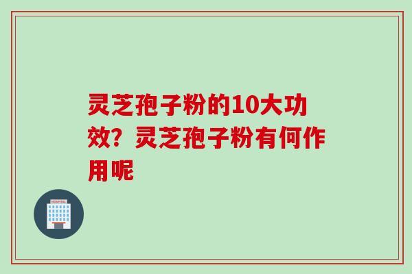 灵芝孢子粉的10大功效？灵芝孢子粉有何作用呢