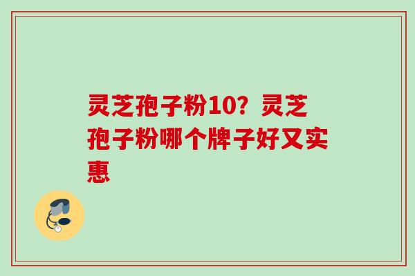 灵芝孢子粉10？灵芝孢子粉哪个牌子好又实惠