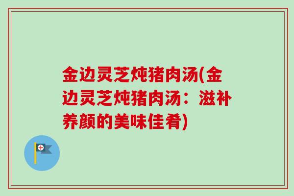 金边灵芝炖猪肉汤(金边灵芝炖猪肉汤：滋补养颜的美味佳肴)