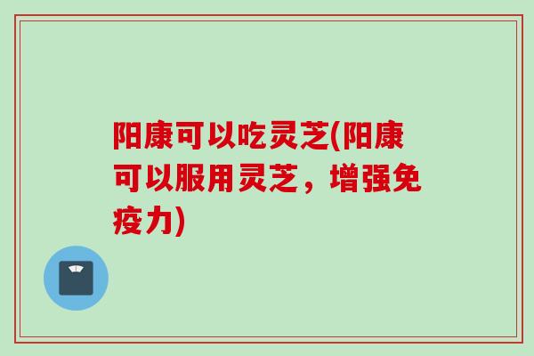 阳康可以吃灵芝(阳康可以服用灵芝，增强免疫力)