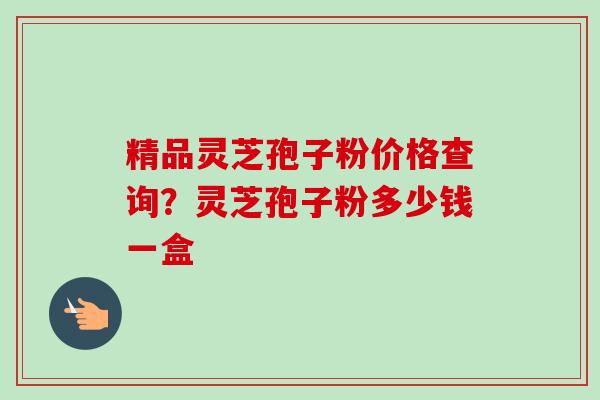 精品灵芝孢子粉价格查询？灵芝孢子粉多少钱一盒