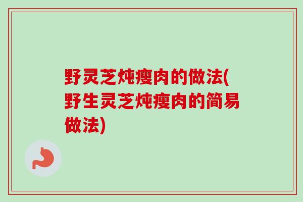 野灵芝炖瘦肉的做法(野生灵芝炖瘦肉的简易做法)