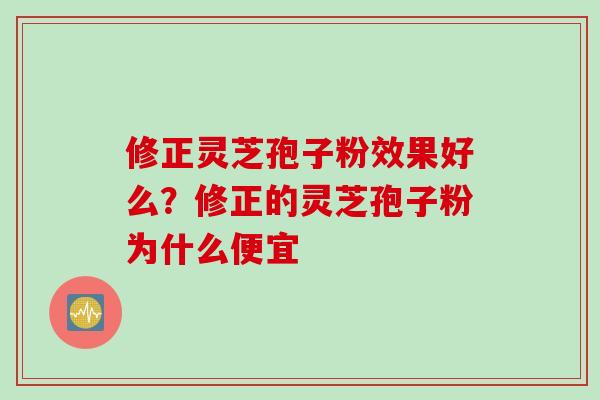 修正灵芝孢子粉效果好么？修正的灵芝孢子粉为什么便宜