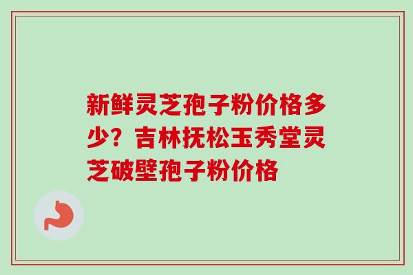 新鲜灵芝孢子粉价格多少？吉林抚松玉秀堂灵芝破壁孢子粉价格