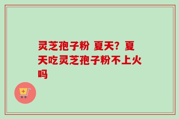 灵芝孢子粉 夏天？夏天吃灵芝孢子粉不上火吗