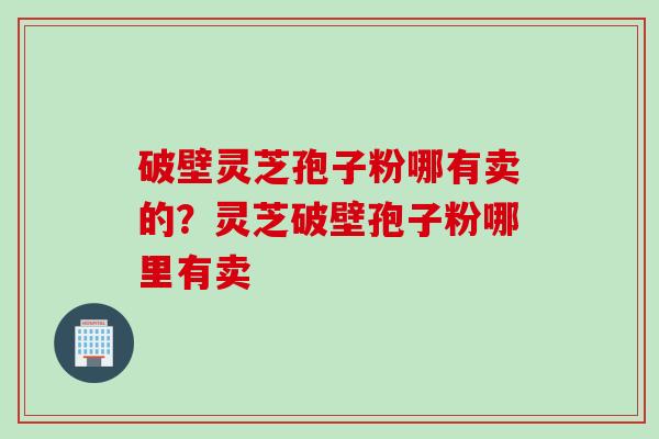 破壁灵芝孢子粉哪有卖的？灵芝破壁孢子粉哪里有卖