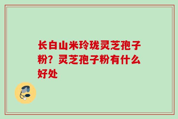 长白山米玲珑灵芝孢子粉？灵芝孢子粉有什么好处