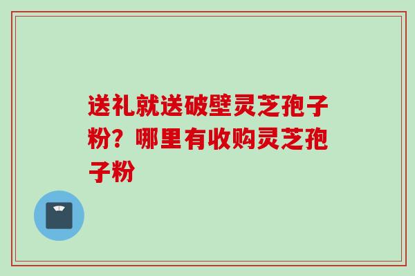 送礼就送破壁灵芝孢子粉？哪里有收购灵芝孢子粉