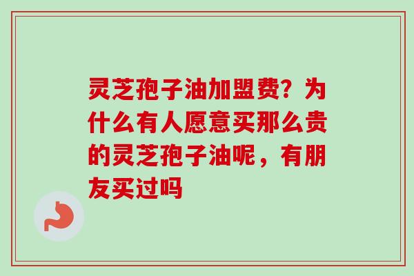 灵芝孢子油加盟费？为什么有人愿意买那么贵的灵芝孢子油呢，有朋友买过吗