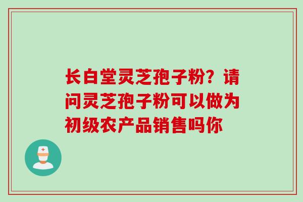 长白堂灵芝孢子粉？请问灵芝孢子粉可以做为初级农产品销售吗你