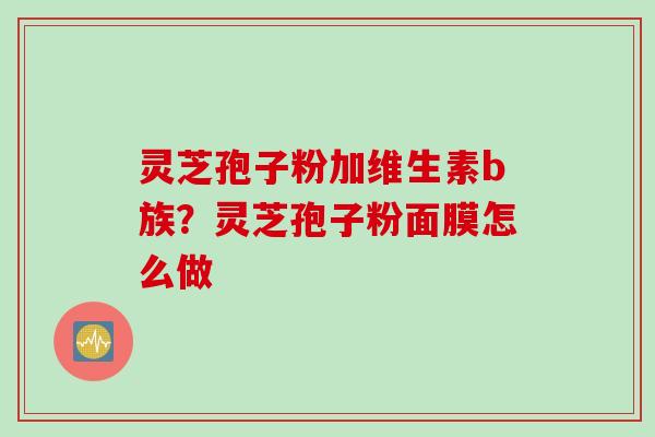 灵芝孢子粉加维生素b族?灵芝孢子粉面膜怎么做 灵芝孢子粉加维生素b族?灵芝孢子粉面膜怎么做