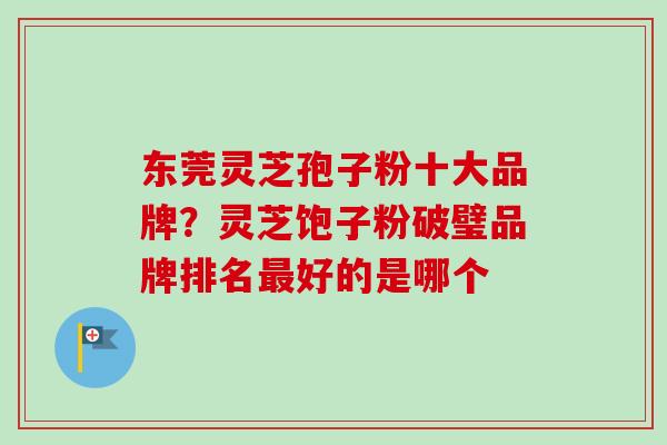 东莞灵芝孢子粉十大品牌？灵芝饱子粉破璧品牌排名最好的是哪个
