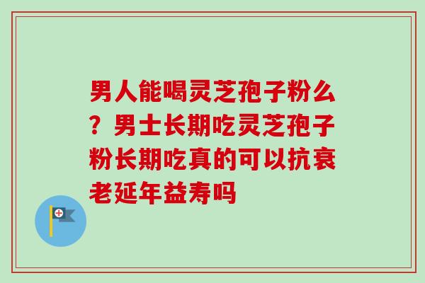 男人能喝灵芝孢子粉么？男士长期吃灵芝孢子粉长期吃真的可以抗衰老延年益寿吗
