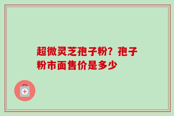 超微灵芝孢子粉？孢子粉市面售价是多少
