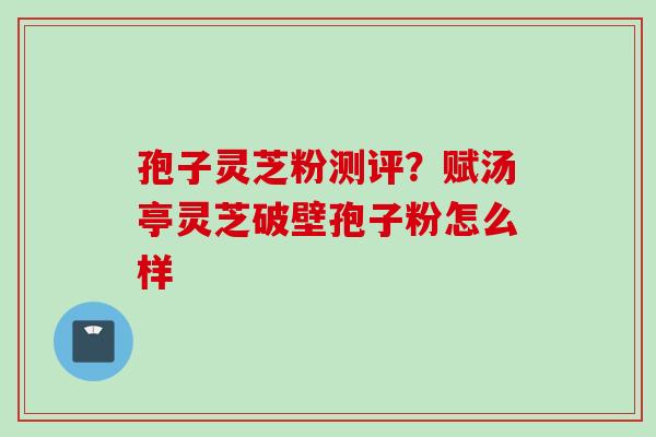 孢子灵芝粉测评？赋汤亭灵芝破壁孢子粉怎么样