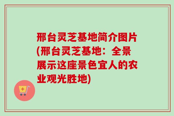 邢台灵芝基地简介图片(邢台灵芝基地：全景展示这座景色宜人的农业观光胜地)
