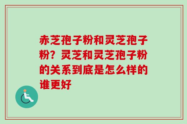 赤芝孢子粉和灵芝孢子粉？灵芝和灵芝孢子粉的关系到底是怎么样的谁更好