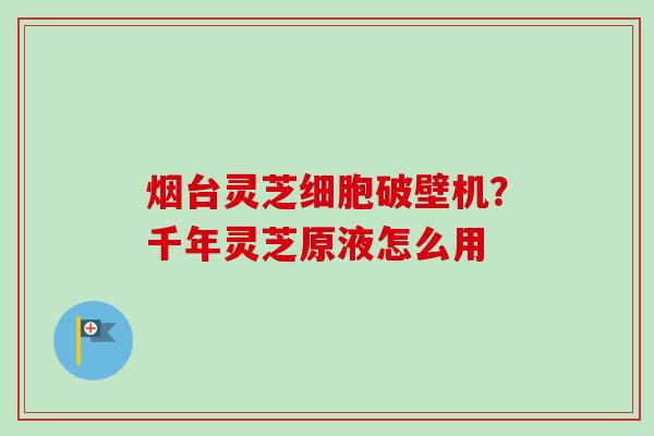 烟台灵芝细胞破壁机?千年灵芝原液怎么用 烟台灵芝细胞破壁机?千年灵芝原液怎么用