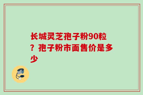 长城灵芝孢子粉90粒？孢子粉市面售价是多少