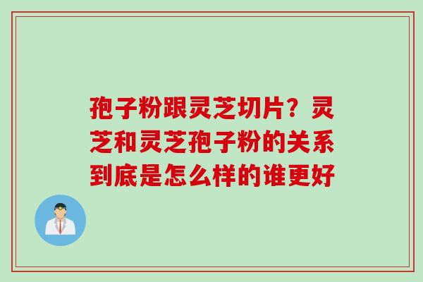 孢子粉跟灵芝切片？灵芝和灵芝孢子粉的关系到底是怎么样的谁更好