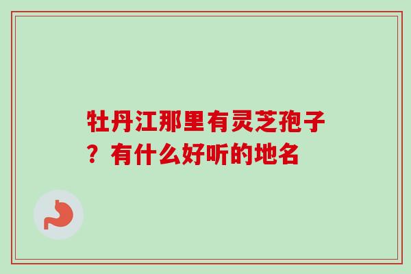 牡丹江那里有灵芝孢子？有什么好听的地名