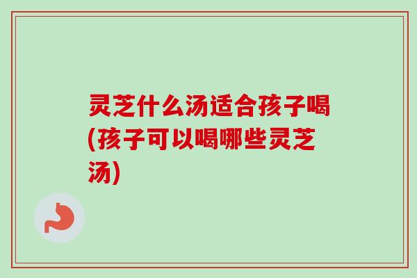 灵芝什么汤适合孩子喝(孩子可以喝哪些灵芝汤)
