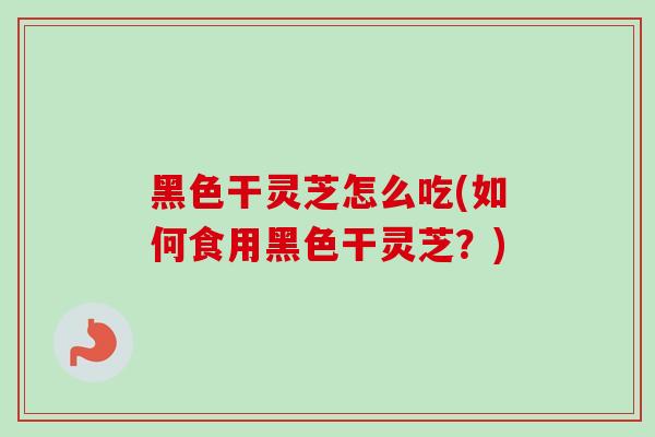 黑色干灵芝怎么吃(如何食用黑色干灵芝？)
