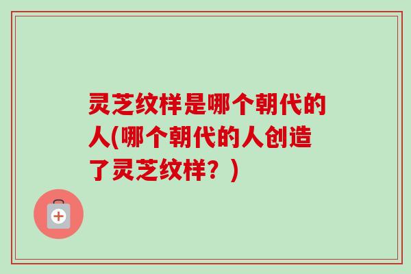 灵芝纹样是哪个朝代的人(哪个朝代的人创造了灵芝纹样？)