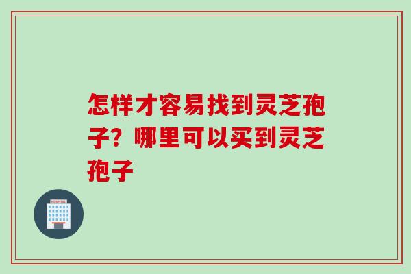 怎样才容易找到灵芝孢子？哪里可以买到灵芝孢子