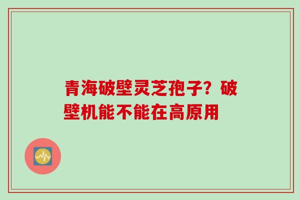 青海破壁灵芝孢子？破壁机能不能在高原用
