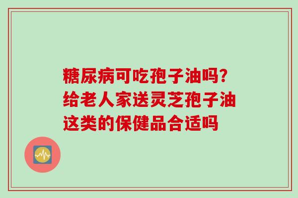 糖尿病可吃孢子油吗？给老人家送灵芝孢子油这类的保健品合适吗