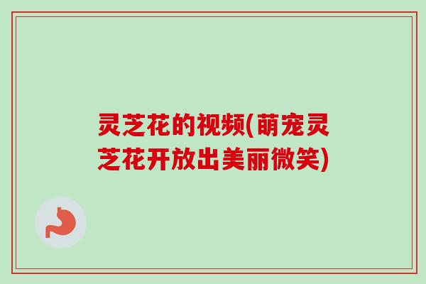 灵芝花的视频(萌宠灵芝花开放出美丽微笑)