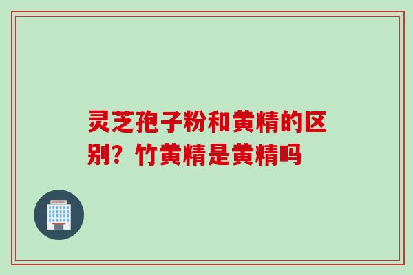 灵芝孢子粉和黄精的区别？竹黄精是黄精吗