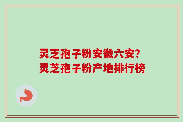 灵芝孢子粉安徽六安？灵芝孢子粉产地排行榜