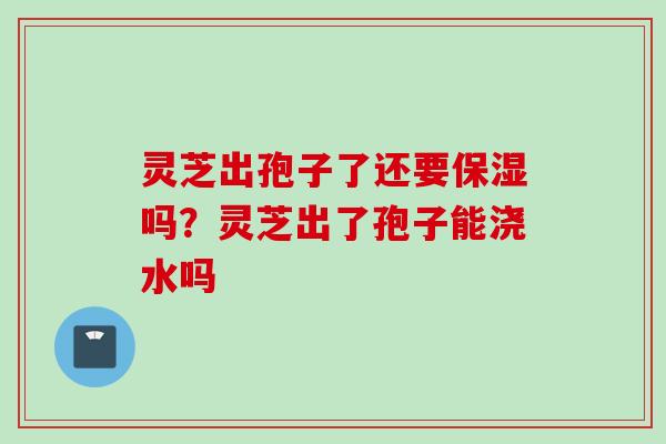 灵芝出孢子了还要保湿吗？灵芝出了孢子能浇水吗