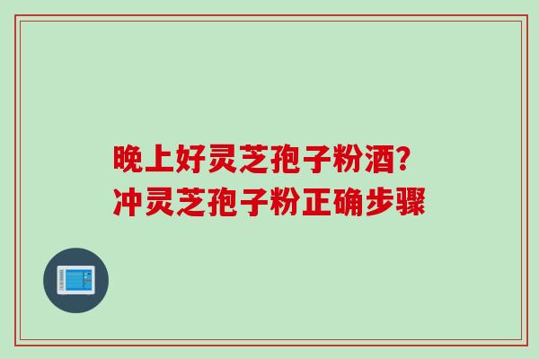 晚上好灵芝孢子粉酒？冲灵芝孢子粉正确步骤