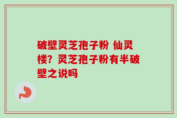 破壁灵芝孢子粉 仙灵楼？灵芝孢子粉有半破壁之说吗