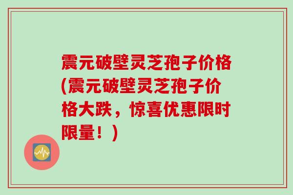 震元破壁灵芝孢子价格(震元破壁灵芝孢子价格大跌，惊喜优惠限时限量！)