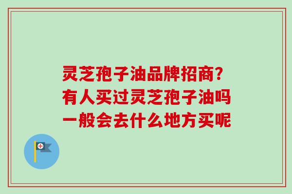 灵芝孢子油品牌招商？有人买过灵芝孢子油吗一般会去什么地方买呢